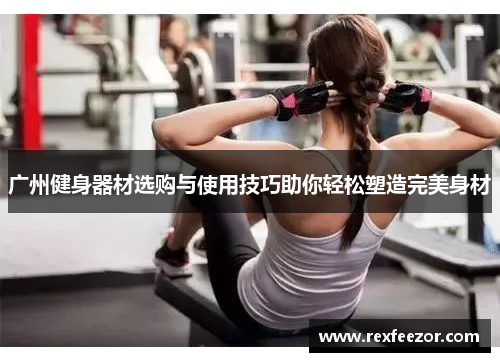 广州健身器材选购与使用技巧助你轻松塑造完美身材
